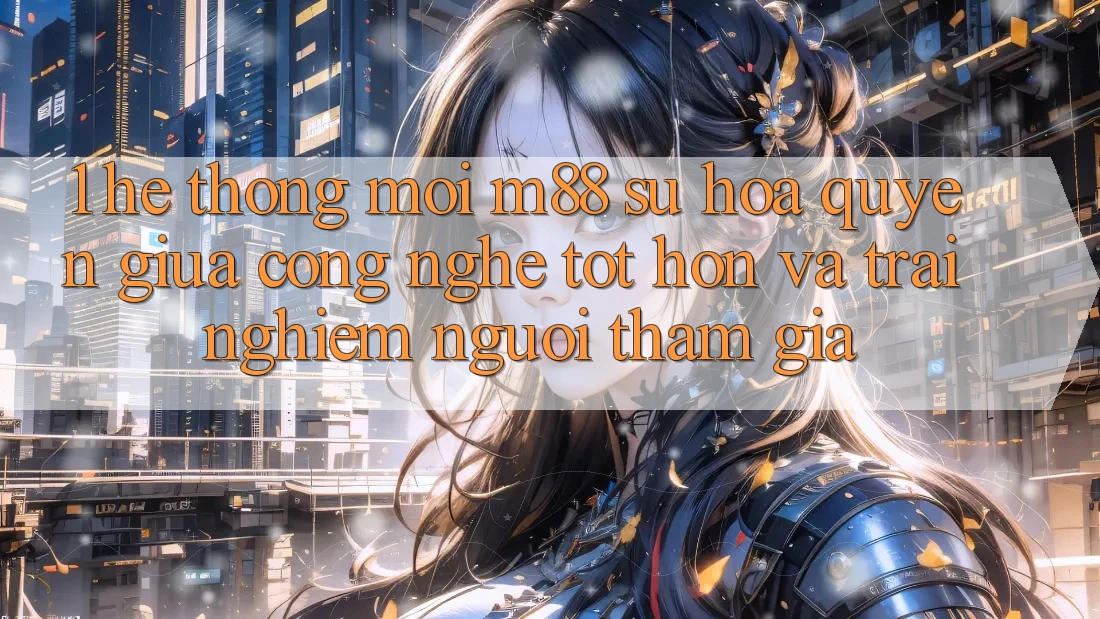 1. Hệ thống Mới M88: Sự Hòa quyện Giữa Công Nghệ Tốt hơn Và Trải nghiệm Người tham gia 1. Hệ thống Mới M88: Sự Hòa quyện Giữa Công Nghệ Tốt hơn Và Trải nghiệm Người tham gia