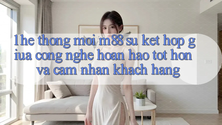 1. Hệ thống Mới M88: Sự Kết Hợp Giữa Công Nghệ Hoàn hảo tốt hơn Và Cảm nhận Khách hàng