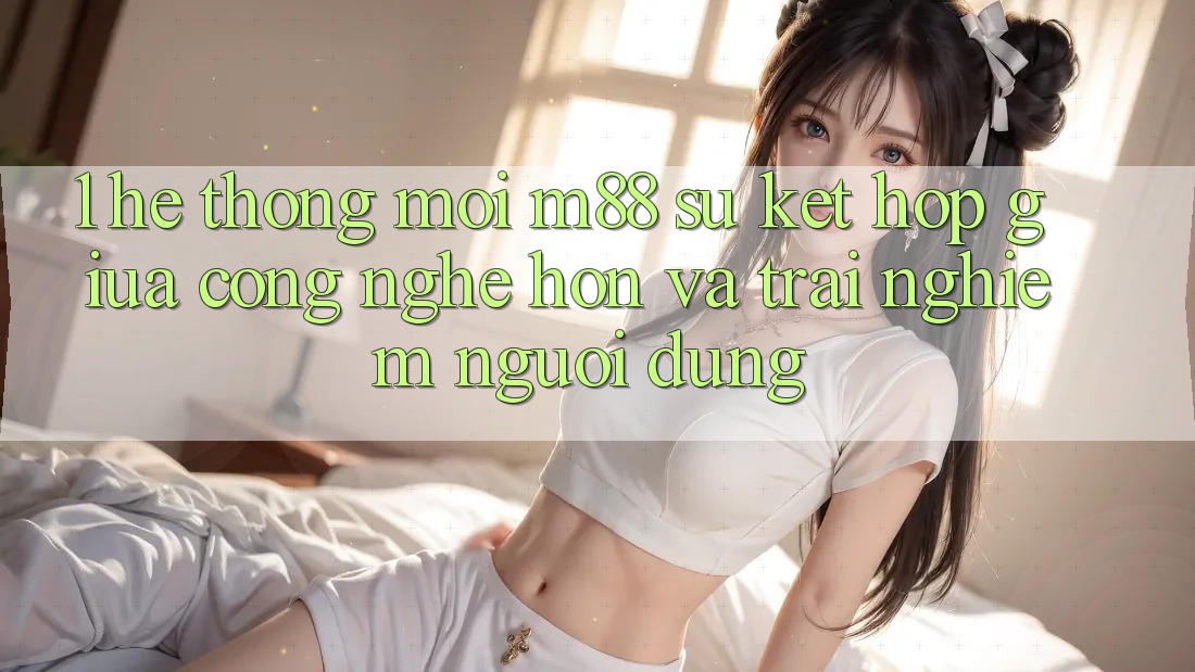 1. Hệ thống Mới M88: Sự Kết Hợp Giữa Công Nghệ Hơn Và Trải Nghiệm Người Dùng 1. Hệ thống Mới M88: Sự Kết Hợp Giữa Công Nghệ Hơn Và Trải Nghiệm Người Dùng
