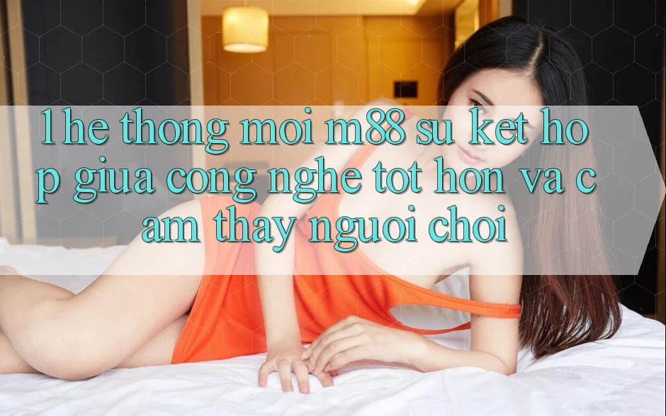1. Hệ thống Mới M88: Sự Kết Hợp Giữa Công Nghệ Tốt hơn Và Cảm thấy Người chơi