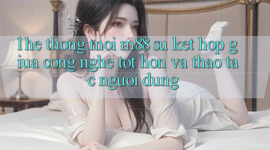 1. Hệ thống Mới M88: Sự Kết Hợp Giữa Công Nghệ Tốt hơn Và Thao tác Người Dùng