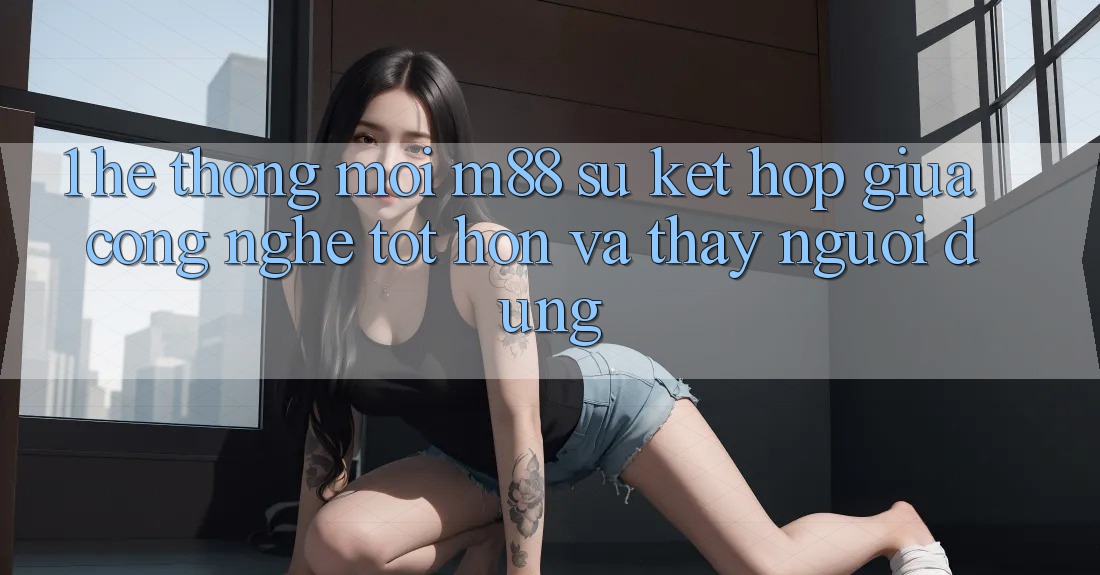1. Hệ thống Mới M88: Sự Kết Hợp Giữa Công Nghệ Tốt hơn Và Thấy Người Dùng 1. Hệ thống Mới M88: Sự Kết Hợp Giữa Công Nghệ Tốt hơn Và Thấy Người Dùng