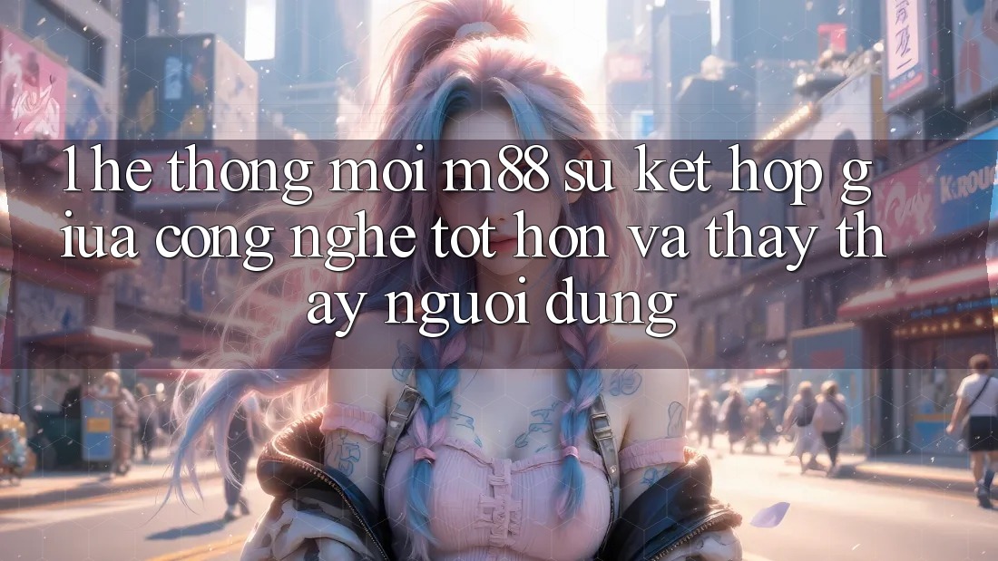 1. Hệ thống Mới M88: Sự Kết Hợp Giữa Công Nghệ Tốt hơn Và Thấy thấy Người Dùng 1. Hệ thống Mới M88: Sự Kết Hợp Giữa Công Nghệ Tốt hơn Và Thấy thấy Người Dùng