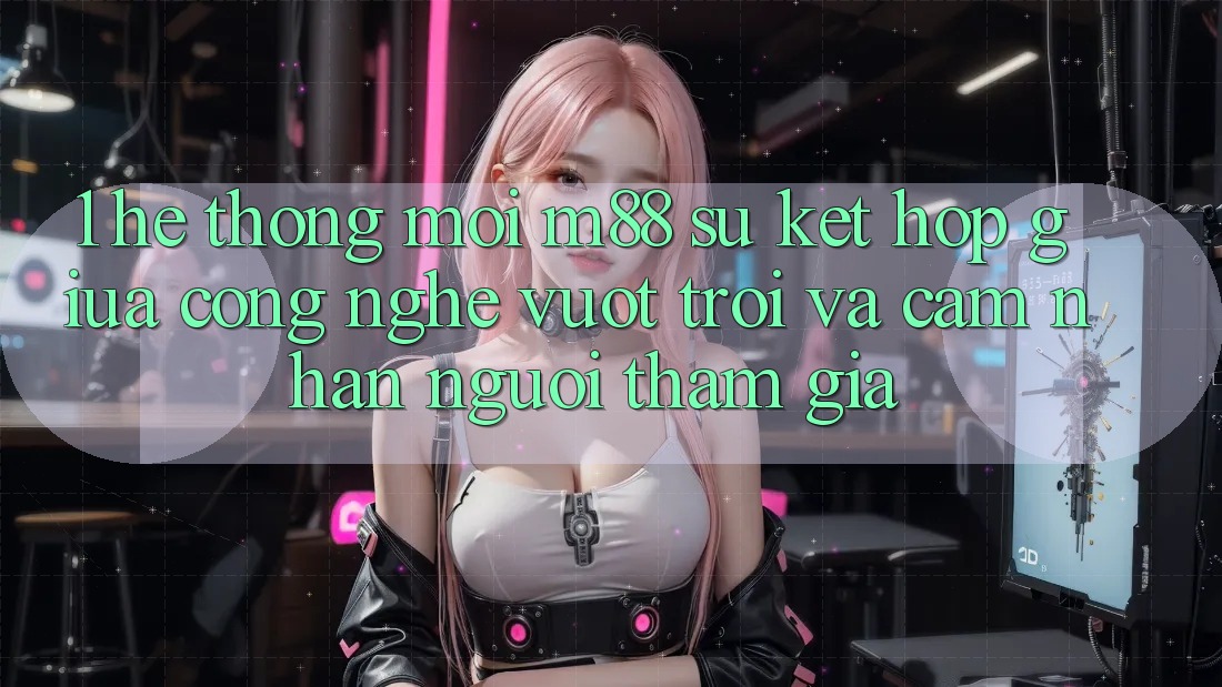 1. Hệ thống Mới M88: Sự Kết Hợp Giữa Công Nghệ Vượt Trội Và Cảm nhận Người tham gia 1. Hệ thống Mới M88: Sự Kết Hợp Giữa Công Nghệ Vượt Trội Và Cảm nhận Người tham gia