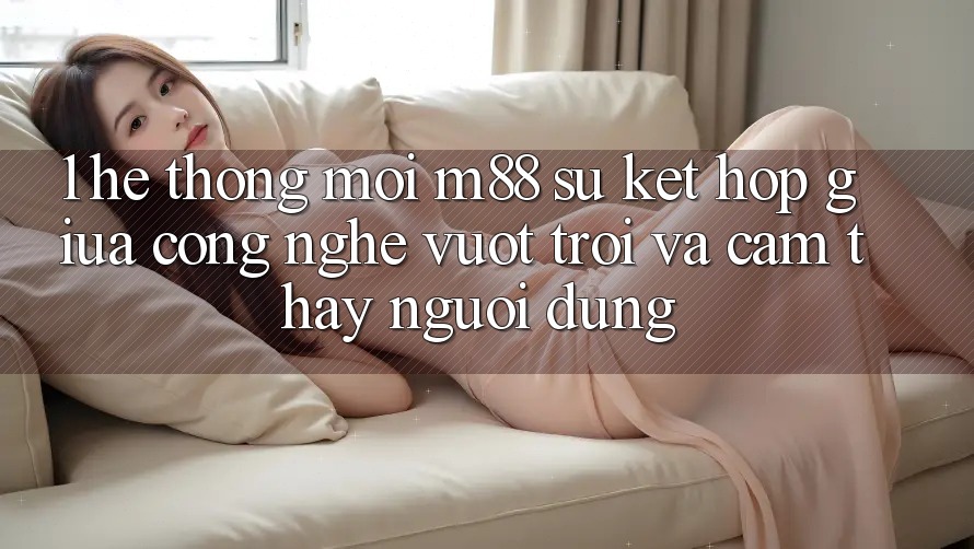 1. Hệ thống Mới M88: Sự Kết Hợp Giữa Công Nghệ Vượt Trội Và Cảm thấy Người Dùng 1. Hệ thống Mới M88: Sự Kết Hợp Giữa Công Nghệ Vượt Trội Và Cảm thấy Người Dùng