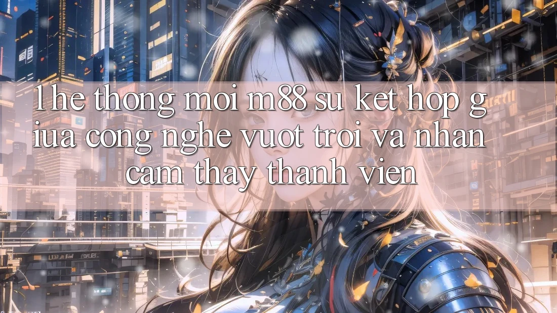 1. Hệ thống Mới M88: Sự Kết Hợp Giữa Công Nghệ Vượt Trội Và Nhận cảm thấy Thành viên