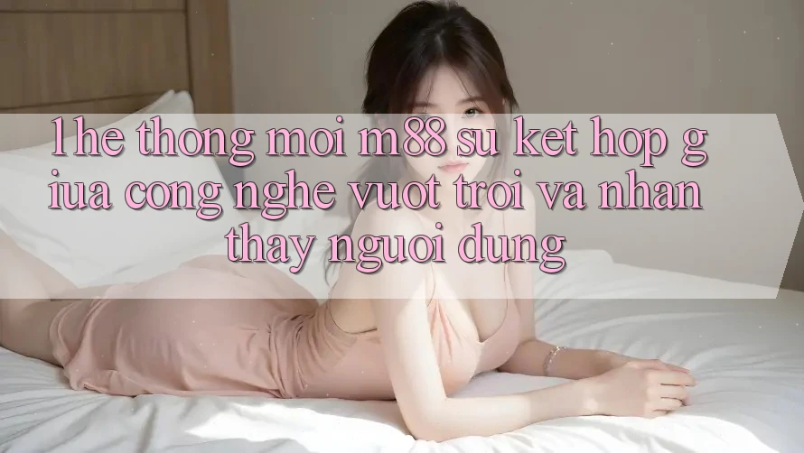 1. Hệ thống Mới M88: Sự Kết Hợp Giữa Công Nghệ Vượt Trội Và Nhận thấy Người Dùng 1. Hệ thống Mới M88: Sự Kết Hợp Giữa Công Nghệ Vượt Trội Và Nhận thấy Người Dùng
