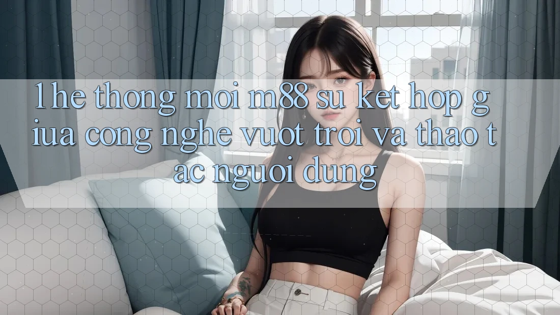1. Hệ thống Mới M88: Sự Kết Hợp Giữa Công Nghệ Vượt Trội Và Thao tác Người Dùng