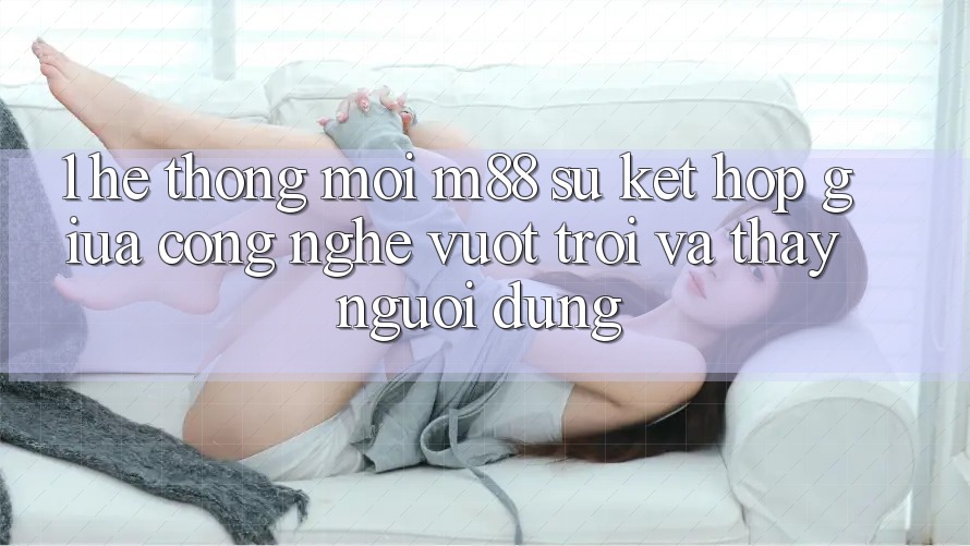 1. Hệ thống Mới M88: Sự Kết hợp Giữa Công Nghệ Vượt Trội Và Thấy Người dùng