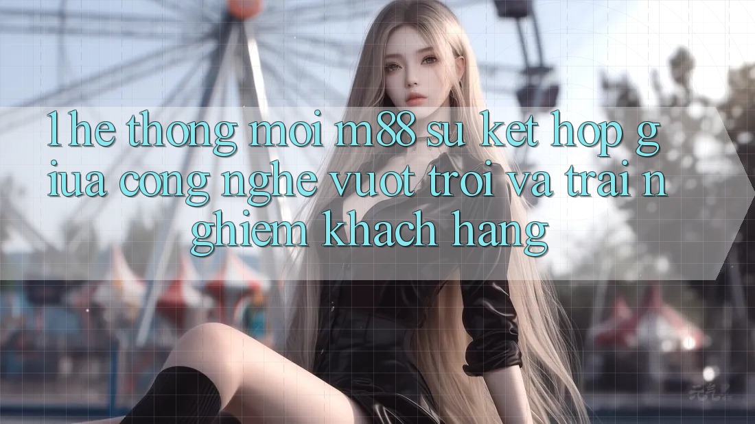 1. Hệ thống Mới M88: Sự Kết Hợp Giữa Công Nghệ Vượt Trội Và Trải Nghiệm Khách hàng 1. Hệ thống Mới M88: Sự Kết Hợp Giữa Công Nghệ Vượt Trội Và Trải Nghiệm Khách hàng