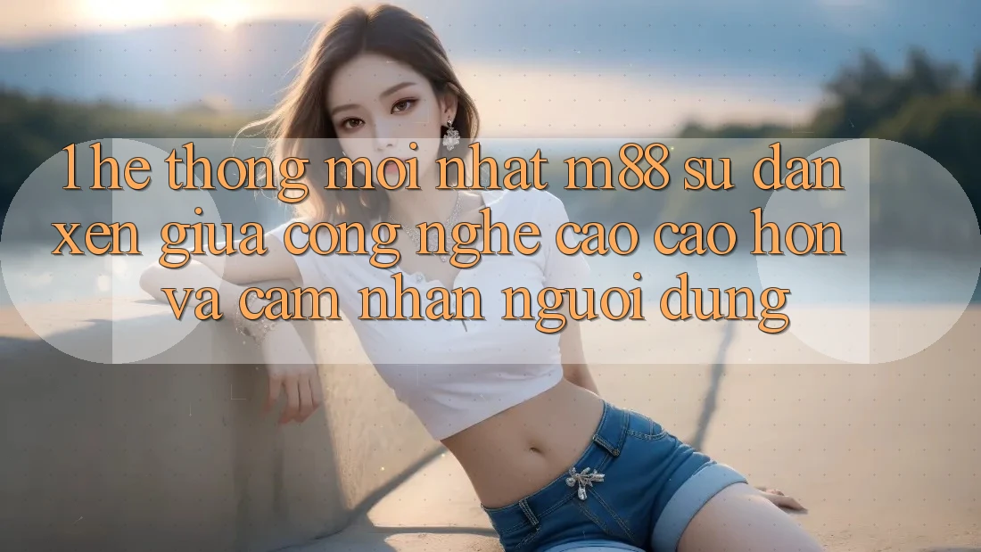1. Hệ thống Mới nhất M88: Sự Đan xen Giữa Công Nghệ Cao cao hơn Và Cảm nhận Người Dùng 1. Hệ thống Mới nhất M88: Sự Đan xen Giữa Công Nghệ Cao cao hơn Và Cảm nhận Người Dùng
