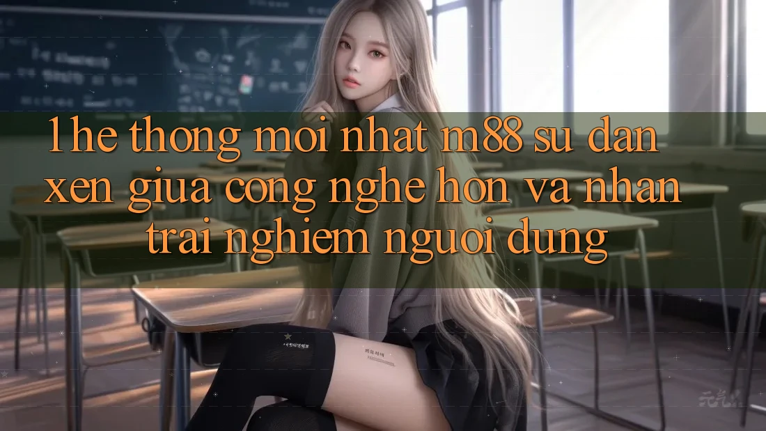 1. Hệ thống Mới nhất M88: Sự Đan xen Giữa Công Nghệ Hơn Và Nhận trải nghiệm Người Dùng