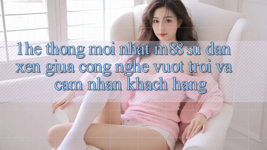 1. Hệ thống Mới nhất M88: Sự Đan xen Giữa Công Nghệ Vượt trội Và Cảm nhận Khách hàng