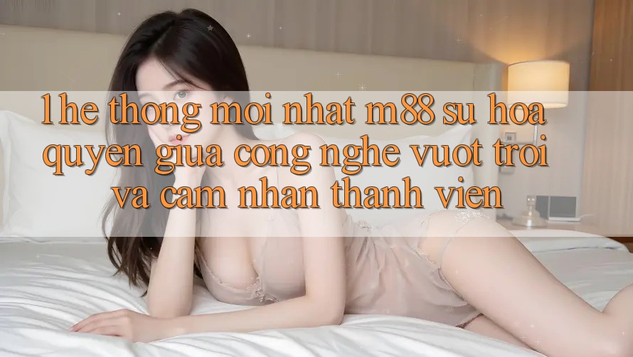 1. Hệ thống Mới nhất M88: Sự Hòa quyện Giữa Công Nghệ Vượt Trội Và Cảm nhận Thành viên