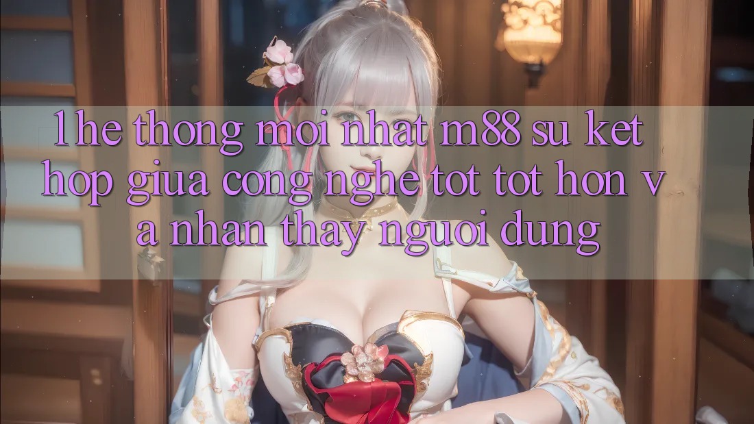 1. Hệ thống Mới nhất M88: Sự Kết Hợp Giữa Công Nghệ Tốt tốt hơn Và Nhận thấy Người Dùng