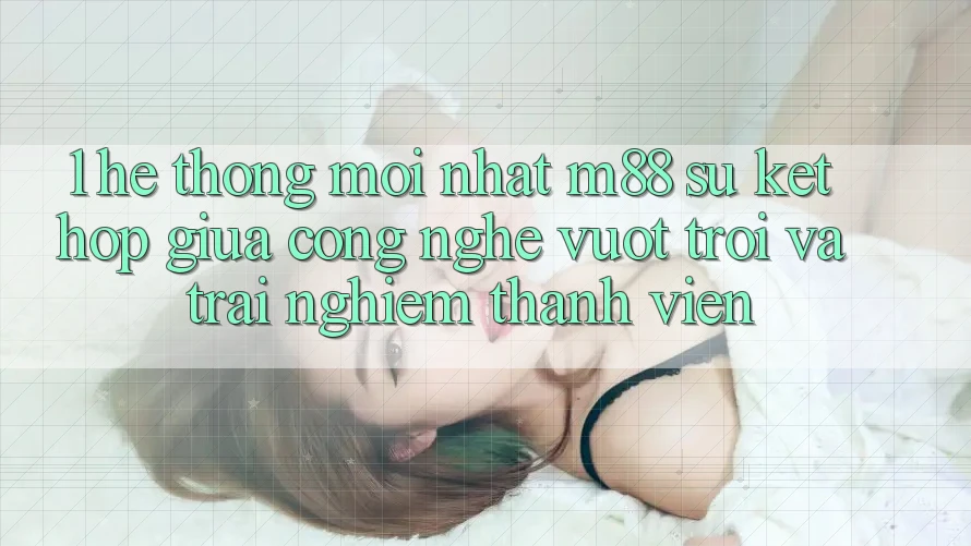 1. Hệ thống Mới nhất M88: Sự Kết Hợp Giữa Công Nghệ Vượt Trội Và Trải Nghiệm Thành viên