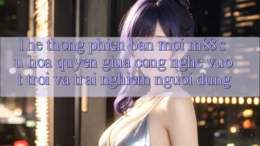 1. Hệ thống Phiên bản mới M88: Sự Hòa quyện Giữa Công Nghệ Vượt Trội Và Trải Nghiệm Người Dùng