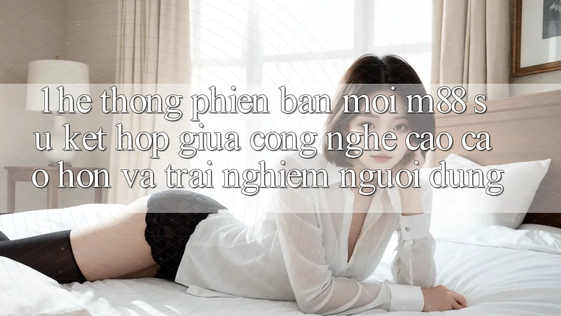 1. Hệ thống Phiên bản mới M88: Sự Kết Hợp Giữa Công Nghệ Cao cao hơn Và Trải Nghiệm Người Dùng