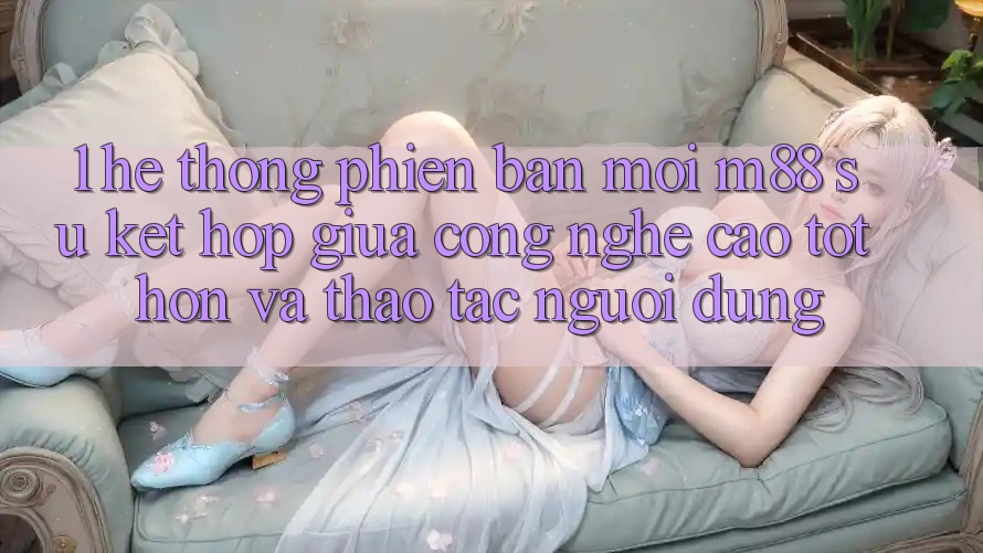 1. Hệ thống Phiên bản mới M88: Sự Kết Hợp Giữa Công Nghệ Cao tốt hơn Và Thao tác Người Dùng 1. Hệ thống Phiên bản mới M88: Sự Kết Hợp Giữa Công Nghệ Cao tốt hơn Và Thao tác Người Dùng