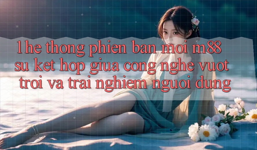 1. Hệ thống Phiên bản mới M88: Sự Kết hợp Giữa Công Nghệ Vượt Trội Và Trải nghiệm Người Dùng 1. Hệ thống Phiên bản mới M88: Sự Kết hợp Giữa Công Nghệ Vượt Trội Và Trải nghiệm Người Dùng
