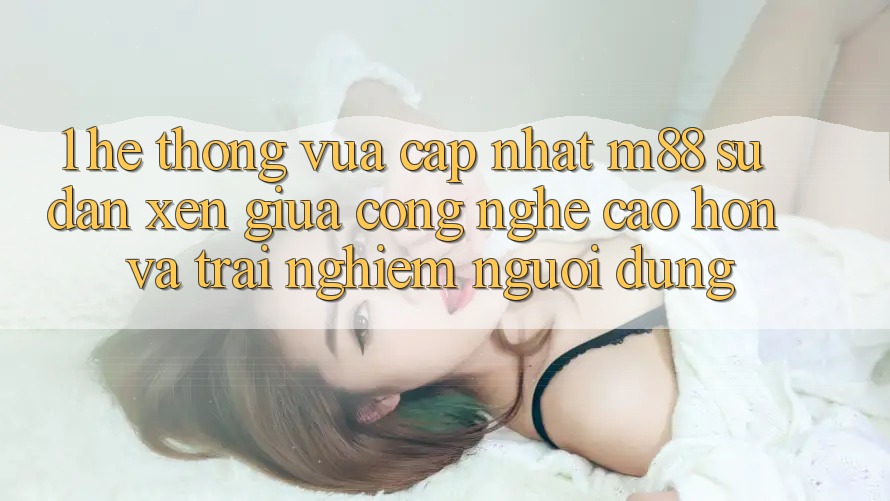 1. Hệ thống Vừa cập nhật M88: Sự Đan xen Giữa Công Nghệ Cao hơn Và Trải nghiệm Người Dùng