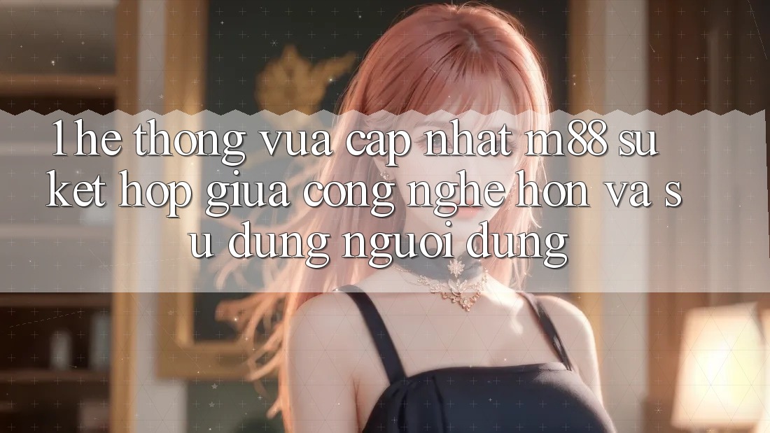 1. Hệ thống Vừa cập nhật M88: Sự Kết Hợp Giữa Công Nghệ Hơn Và Sử dụng Người Dùng 1. Hệ thống Vừa cập nhật M88: Sự Kết Hợp Giữa Công Nghệ Hơn Và Sử dụng Người Dùng