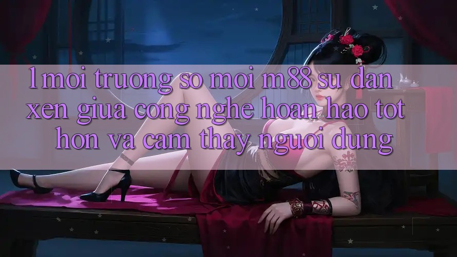 1. Môi trường số Mới M88: Sự Đan xen Giữa Công Nghệ Hoàn hảo tốt hơn Và Cảm thấy Người Dùng