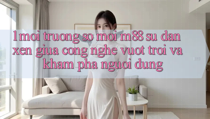 1. Môi trường số Mới M88: Sự Đan xen Giữa Công Nghệ Vượt Trội Và Khám phá Người Dùng