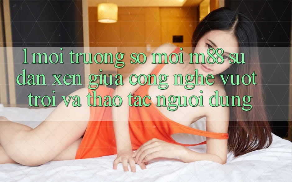 1. Môi trường số Mới M88: Sự Đan xen Giữa Công Nghệ Vượt trội Và Thao tác Người Dùng
