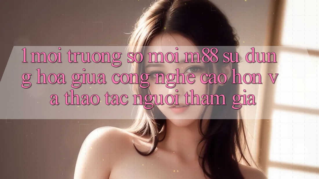 1. Môi trường số Mới M88: Sự Dung hòa Giữa Công Nghệ Cao hơn Và Thao tác Người tham gia