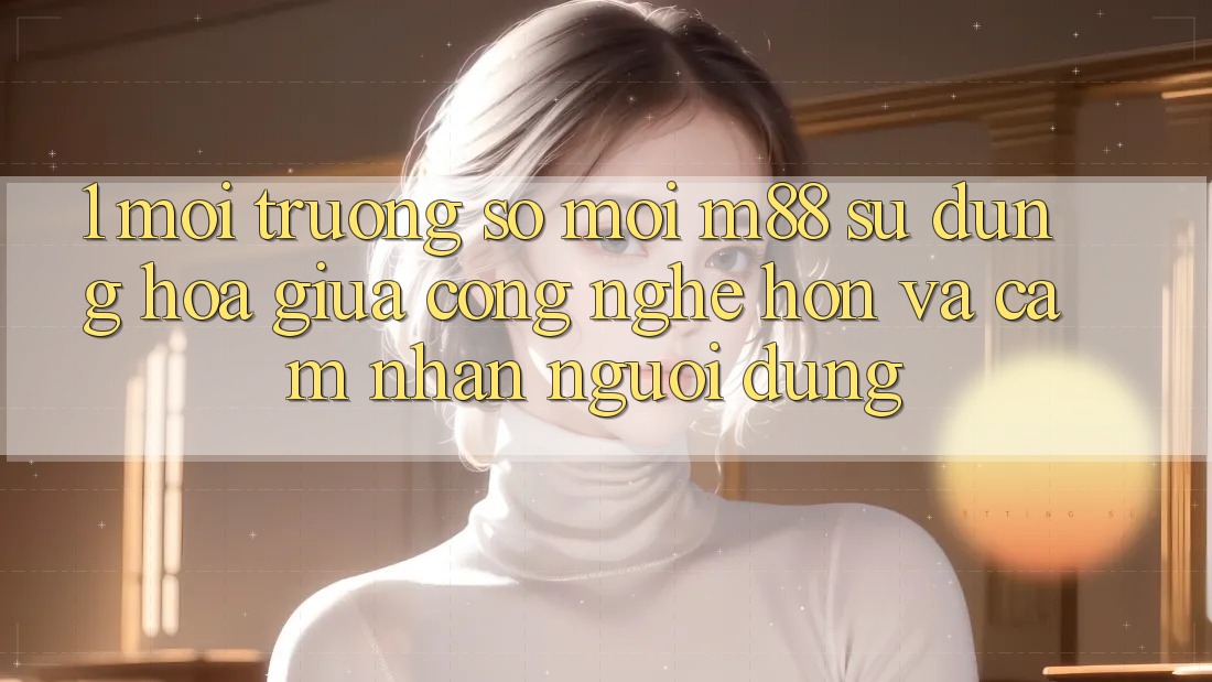 1. Môi trường số Mới M88: Sự Dung hòa Giữa Công Nghệ Hơn Và Cảm nhận Người dùng 1. Môi trường số Mới M88: Sự Dung hòa Giữa Công Nghệ Hơn Và Cảm nhận Người dùng