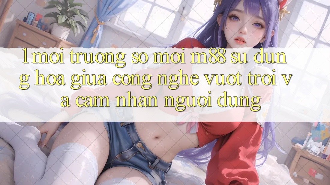 1. Môi trường số Mới M88: Sự Dung hòa Giữa Công Nghệ Vượt Trội Và Cảm nhận Người Dùng