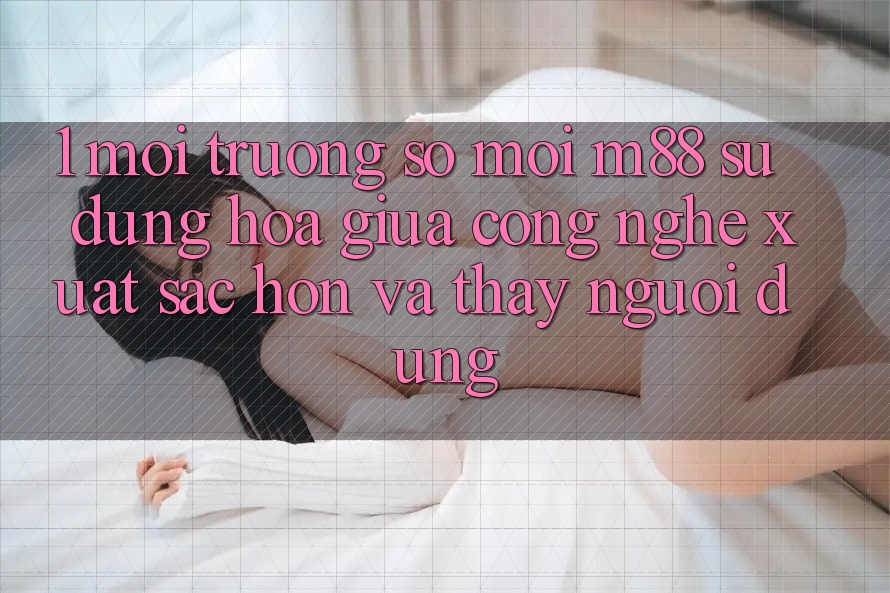 1. Môi trường số Mới M88: Sự Dung hòa Giữa Công Nghệ Xuất sắc hơn Và Thấy Người Dùng 1. Môi trường số Mới M88: Sự Dung hòa Giữa Công Nghệ Xuất sắc hơn Và Thấy Người Dùng