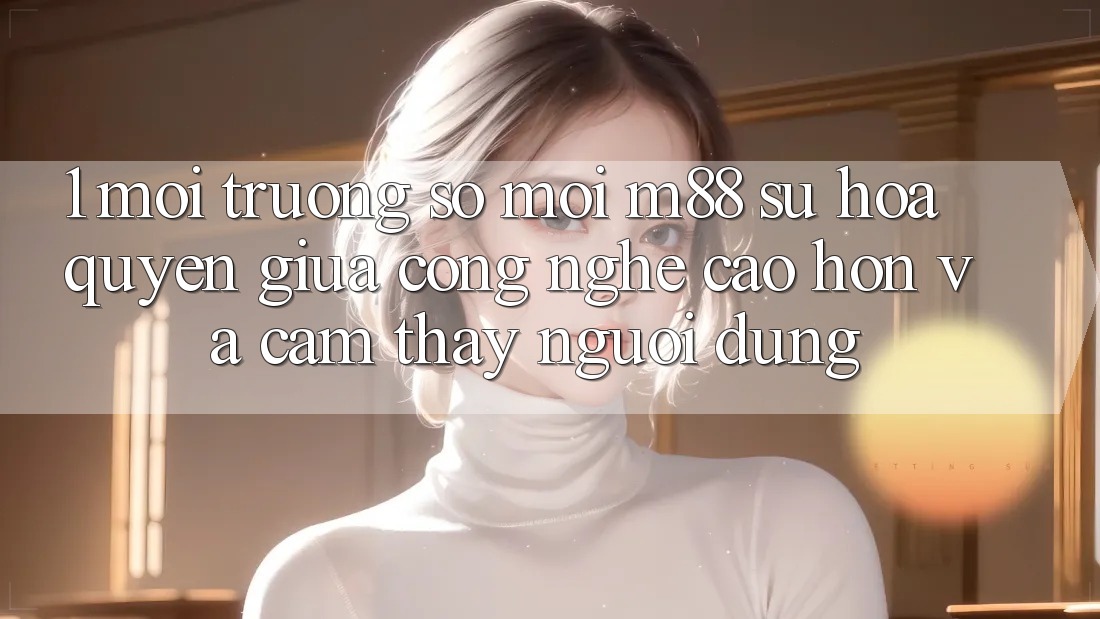 1. Môi trường số Mới M88: Sự Hòa quyện Giữa Công Nghệ Cao hơn Và Cảm thấy Người Dùng