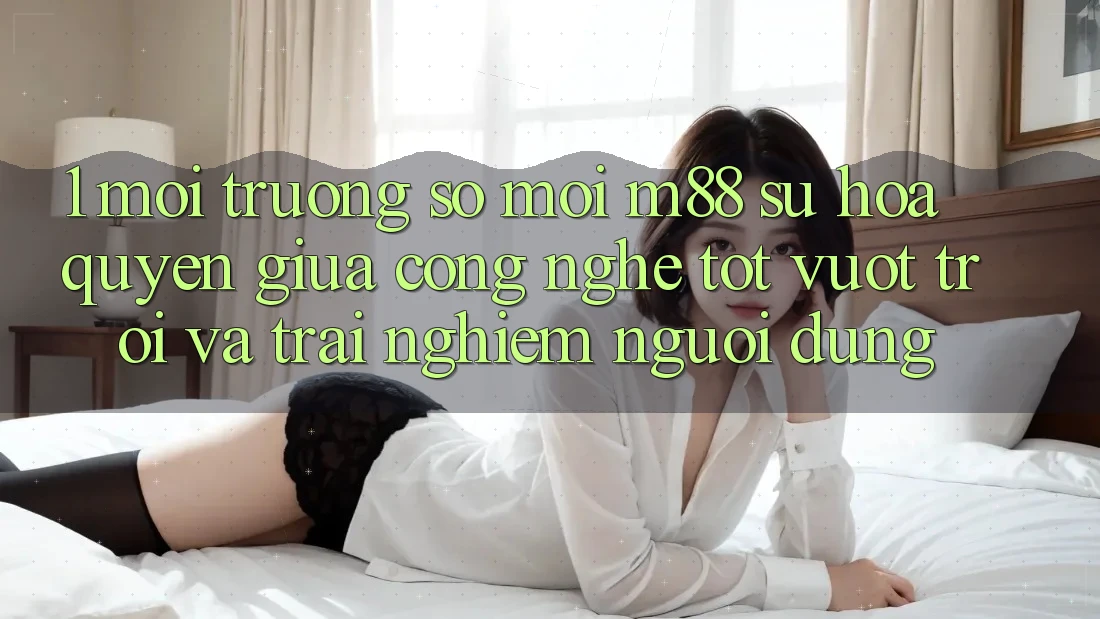 1. Môi trường số Mới M88: Sự Hòa quyện Giữa Công Nghệ Tốt vượt trội Và Trải Nghiệm Người Dùng