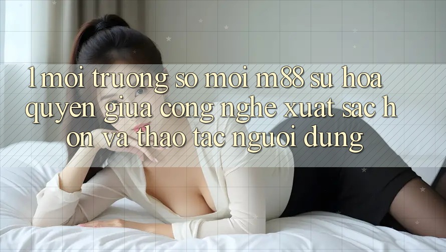 1. Môi trường số Mới M88: Sự Hòa quyện Giữa Công Nghệ Xuất sắc hơn Và Thao tác Người Dùng 1. Môi trường số Mới M88: Sự Hòa quyện Giữa Công Nghệ Xuất sắc hơn Và Thao tác Người Dùng
