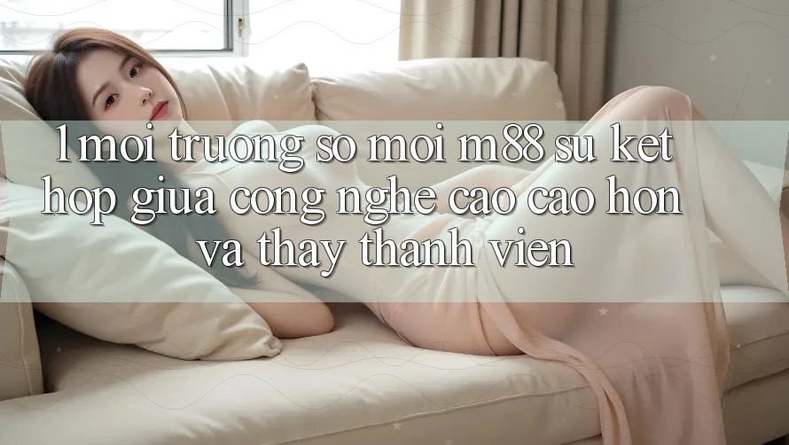 1. Môi trường số Mới M88: Sự Kết Hợp Giữa Công Nghệ Cao cao hơn Và Thấy Thành viên