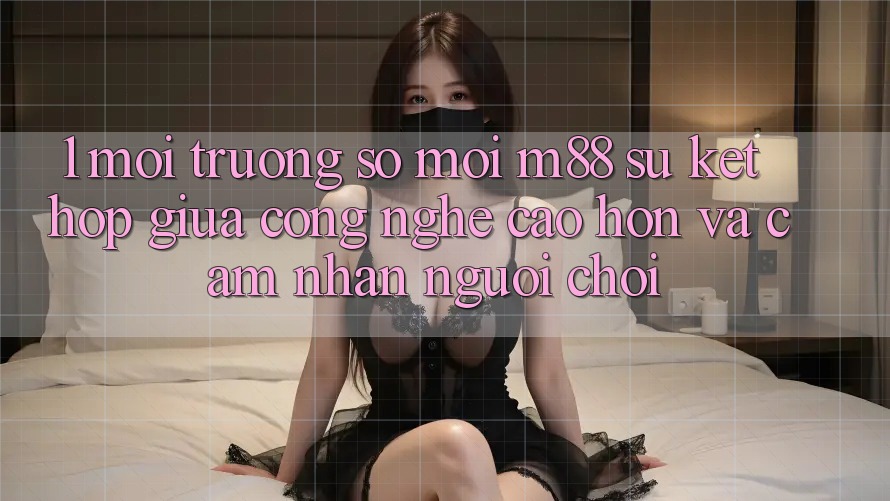 1. Môi trường số Mới M88: Sự Kết hợp Giữa Công Nghệ Cao hơn Và Cảm nhận Người chơi