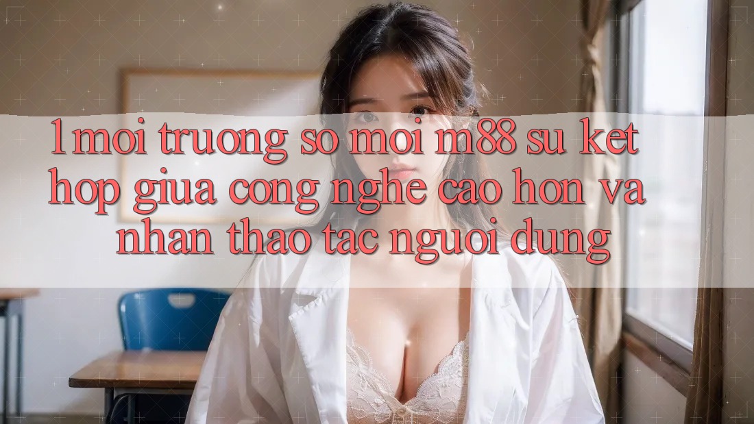 1. Môi trường số Mới M88: Sự Kết Hợp Giữa Công Nghệ Cao hơn Và Nhận thao tác Người Dùng
