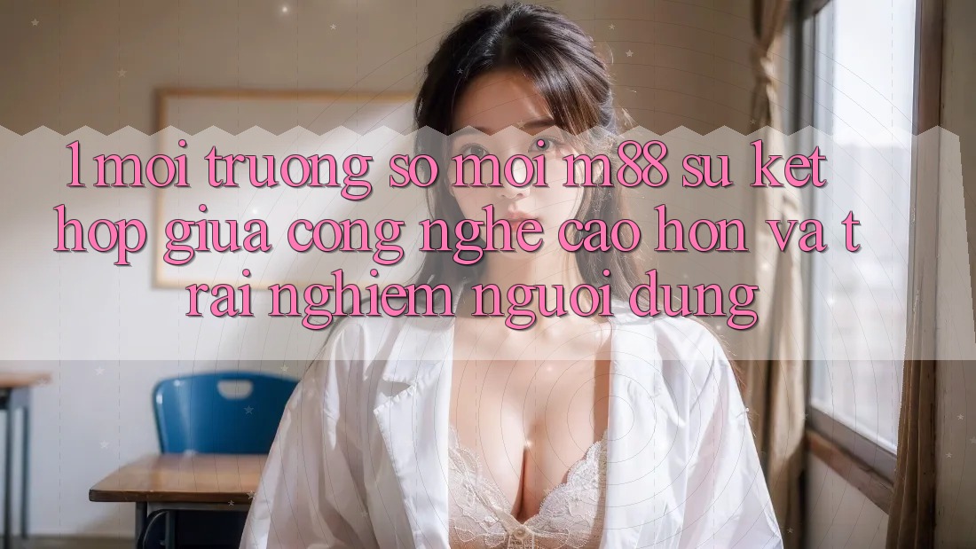 1. Môi trường số Mới M88: Sự Kết Hợp Giữa Công Nghệ Cao hơn Và Trải Nghiệm Người Dùng