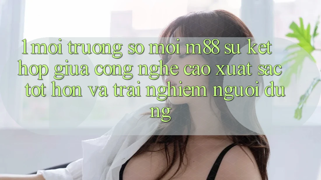 1. Môi trường số Mới M88: Sự Kết Hợp Giữa Công Nghệ Cao xuất sắc tốt hơn Và Trải Nghiệm Người Dùng 1. Môi trường số Mới M88: Sự Kết Hợp Giữa Công Nghệ Cao xuất sắc tốt hơn Và Trải Nghiệm Người Dùng