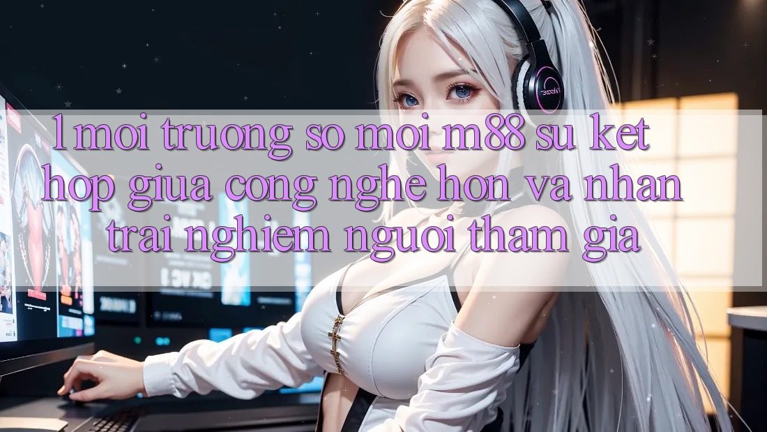 1. Môi trường số Mới M88: Sự Kết Hợp Giữa Công Nghệ Hơn Và Nhận trải nghiệm Người tham gia