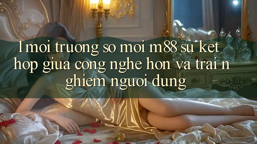1. Môi trường số Mới M88: Sự Kết Hợp Giữa Công Nghệ Hơn Và Trải Nghiệm Người Dùng
