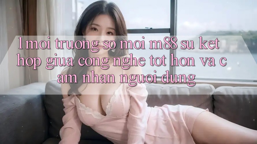 1. Môi trường số Mới M88: Sự Kết Hợp Giữa Công Nghệ Tốt hơn Và Cảm nhận Người dùng 1. Môi trường số Mới M88: Sự Kết Hợp Giữa Công Nghệ Tốt hơn Và Cảm nhận Người dùng