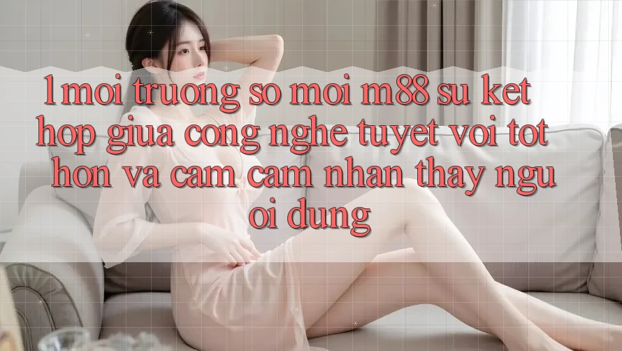 1. Môi trường số Mới M88: Sự Kết Hợp Giữa Công Nghệ Tuyệt vời tốt hơn Và Cảm cảm nhận thấy Người Dùng