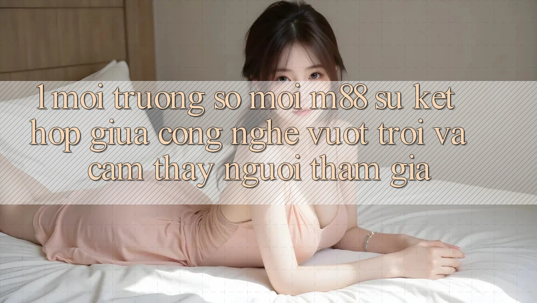 1. Môi trường số Mới M88: Sự Kết Hợp Giữa Công Nghệ Vượt Trội Và Cảm thấy Người tham gia 1. Môi trường số Mới M88: Sự Kết Hợp Giữa Công Nghệ Vượt Trội Và Cảm thấy Người tham gia