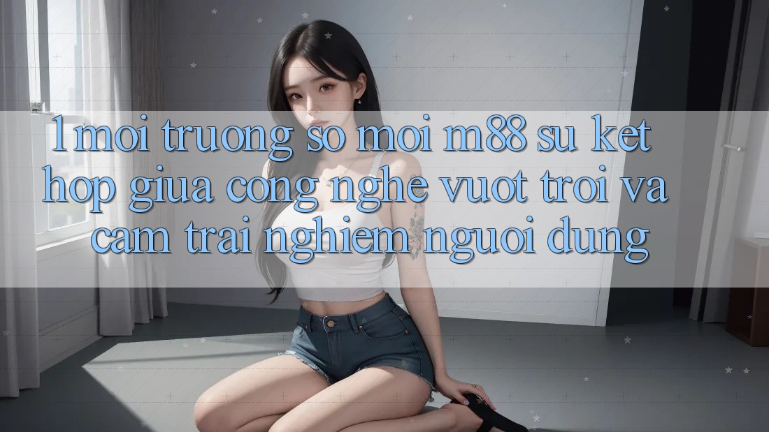 1. Môi trường số Mới M88: Sự Kết Hợp Giữa Công Nghệ Vượt Trội Và Cảm trải nghiệm Người Dùng
