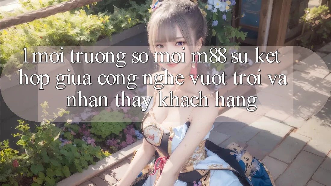 1. Môi trường số Mới M88: Sự Kết Hợp Giữa Công Nghệ Vượt Trội Và Nhận thấy Khách hàng 1. Môi trường số Mới M88: Sự Kết Hợp Giữa Công Nghệ Vượt Trội Và Nhận thấy Khách hàng