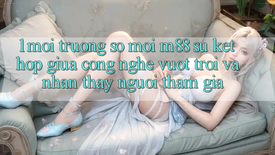 1. Môi trường số Mới M88: Sự Kết Hợp Giữa Công Nghệ Vượt Trội Và Nhận thấy Người tham gia 1. Môi trường số Mới M88: Sự Kết Hợp Giữa Công Nghệ Vượt Trội Và Nhận thấy Người tham gia