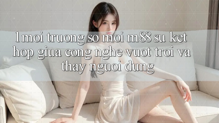 1. Môi trường số Mới M88: Sự Kết hợp Giữa Công Nghệ Vượt trội Và Thấy Người Dùng 1. Môi trường số Mới M88: Sự Kết hợp Giữa Công Nghệ Vượt trội Và Thấy Người Dùng